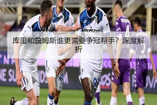 库里和詹姆斯谁更需要争冠帮手？深度解析